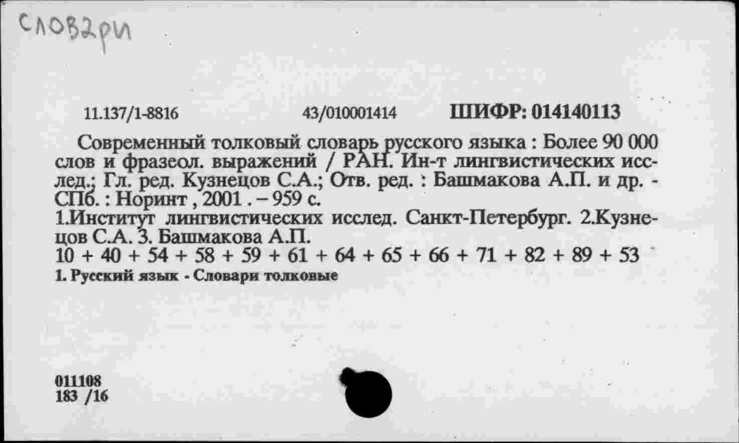 ﻿11.137/1-8816	43/010001414 ШИФР: 014140113
Современный толковый словарь русского языка : Более 90 000 слов и фразеол. выражений / РАН. Ин-т лингвистических исс-лед.: Гл. ред. Кузнецов С.А.; Отв. ред. : Башмакова А.П. и др. -СПб.: Норинт, 2001. - 959 с.
1.Институт лингвистических исслед. Санкт-Петербург. 2.Кузне-цов С.А. 3. Башмакова А.П.
10 + 40 + 54 + 58 + 59 + 61 + 64 + 65 + 66 + 71 + 82 + 89 + 53
1. Русский язык - Словари толковые
011108
183 /16